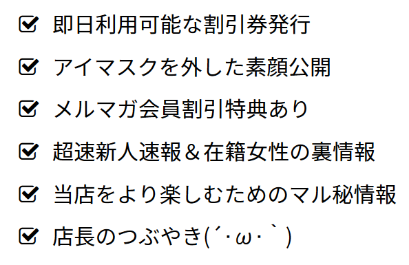 即日利用可能な割引券発行、アイマスクを外した素顔公開、メルマガ会員割引特典あり、超速新人速報＆在籍女性の裏情報、当店をより楽しむためのマル秘情報、店長のつぶやき(´･ω･｀)